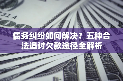 济南债务纠纷如何解决？五种合法追讨欠款途径全解析