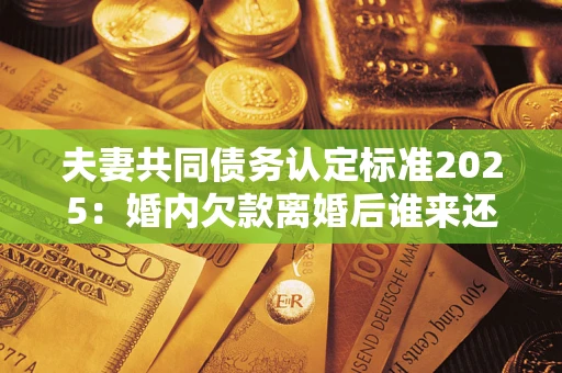济南夫妻共同债务认定标准2025：婚内欠款离婚后谁来还？