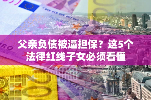 济南父亲负债被逼担保？这5个法律红线子女必须看懂