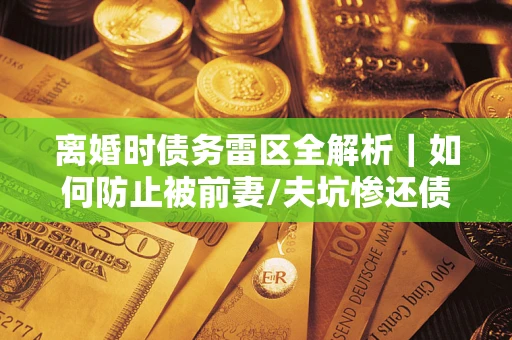 济南离婚时债务雷区全解析｜如何防止被前妻/夫坑惨还债？