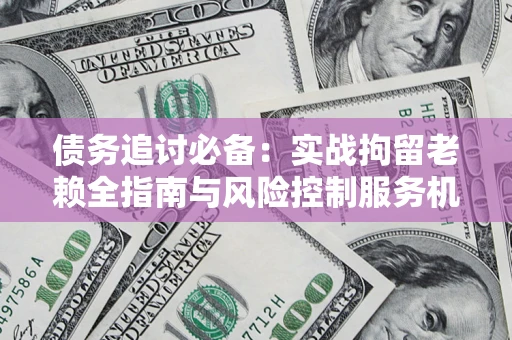 济南债务追讨必备：实战拘留老赖全指南与风险控制服务机构推荐