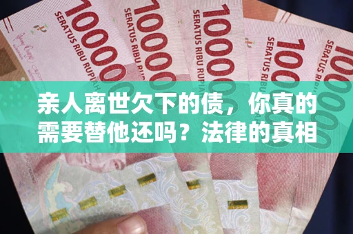 济南亲人离世欠下的债，你真的需要替他还吗？法律的真相或许与你想的不一样